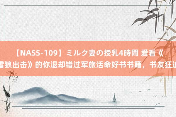 【NASS-109】ミルク妻の授乳4時間 爱看《雪狼出击》的你退却错过军旅活命好书书籍，书友狂追