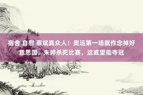 宿舍 自慰 蔡斌真众人！奥运第一场就作念掉好意思国，朱婷杀死比赛，这威望能夺冠