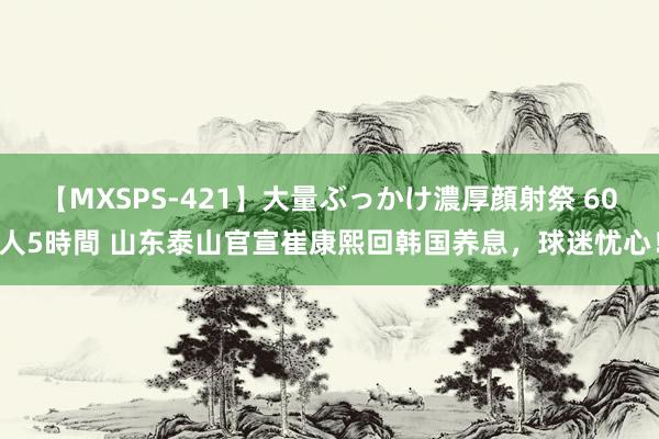 【MXSPS-421】大量ぶっかけ濃厚顔射祭 60人5時間 山东泰山官宣崔康熙回韩国养息，球迷忧心！