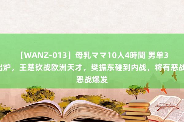 【WANZ-013】母乳ママ10人4時間 男单32强出炉，王楚钦战欧洲天才，樊振东碰到内战，将有恶战爆发