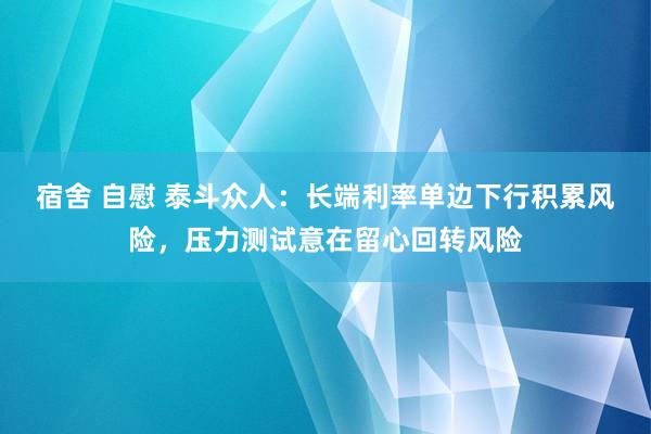 宿舍 自慰 泰斗众人：长端利率单边下行积累风险，压力测试意在留心回转风险