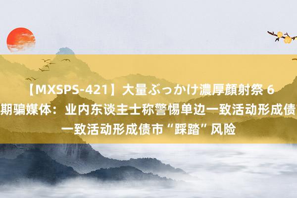 【MXSPS-421】大量ぶっかけ濃厚顔射祭 60人5時間 央行期骗媒体：业内东谈主士称警惕单边一致活动形成债市“踩踏”风险