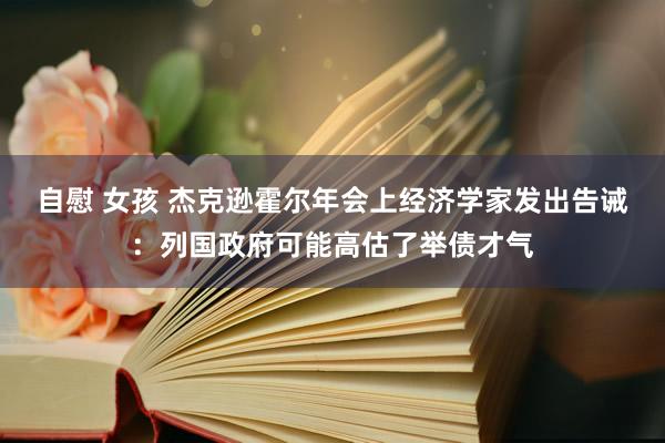 自慰 女孩 杰克逊霍尔年会上经济学家发出告诫：列国政府可能高估了举债才气