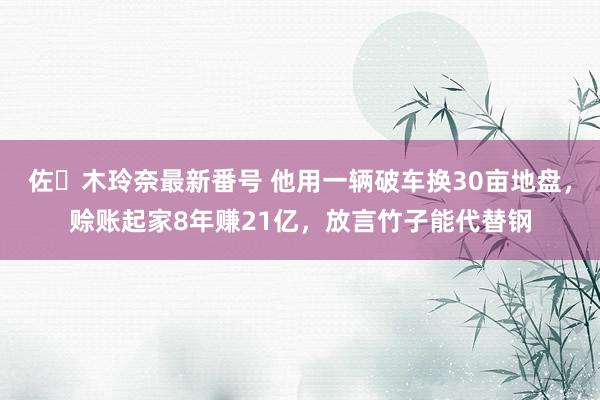 佐々木玲奈最新番号 他用一辆破车换30亩地盘，赊账起家8年赚21亿，放言竹子能代替钢