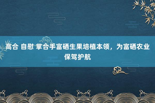 高合 自慰 掌合手富硒生果培植本领，为富硒农业保驾护航