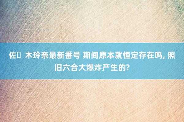 佐々木玲奈最新番号 期间原本就恒定存在吗， 照旧六合大爆炸产生的?