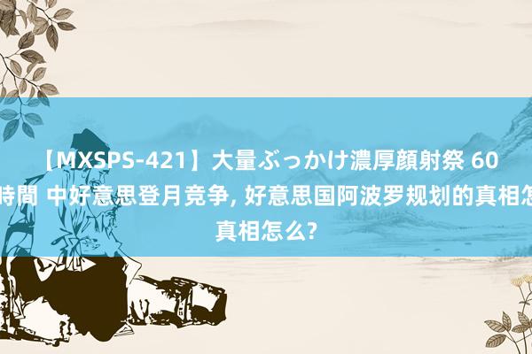 【MXSPS-421】大量ぶっかけ濃厚顔射祭 60人5時間 中好意思登月竞争， 好意思国阿波罗规划的真相怎么?