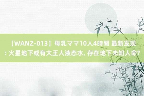 【WANZ-013】母乳ママ10人4時間 最新发现: 火星地下或有大王人液态水， 存在地下未知人命?