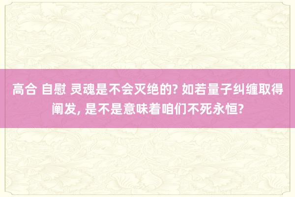 高合 自慰 灵魂是不会灭绝的? 如若量子纠缠取得阐发， 是不是意味着咱们不死永恒?