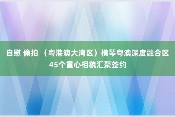 自慰 偷拍 （粤港澳大湾区）横琴粤澳深度融合区45个重心相貌汇聚签约