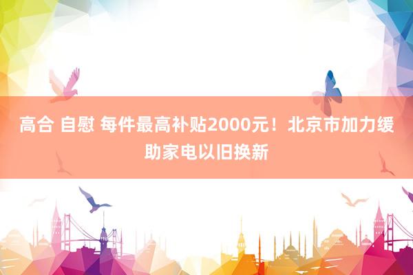 高合 自慰 每件最高补贴2000元！北京市加力缓助家电以旧换新