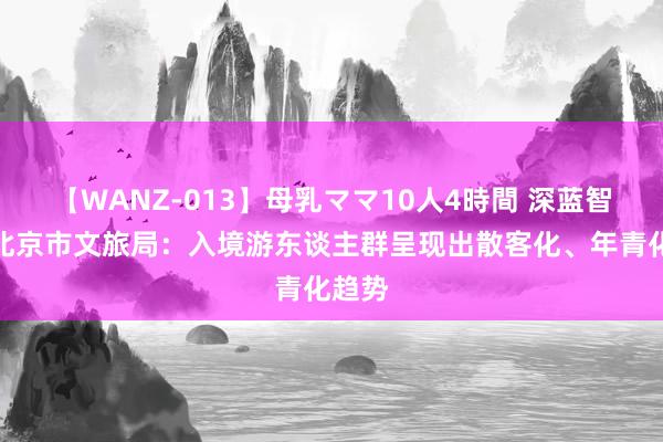 【WANZ-013】母乳ママ10人4時間 深蓝智库｜北京市文旅局：入境游东谈主群呈现出散客化、年青化趋势