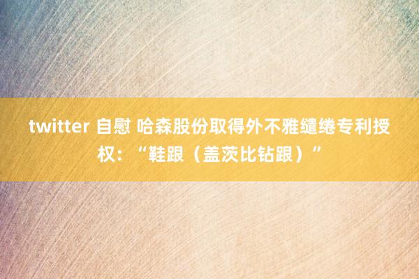 twitter 自慰 哈森股份取得外不雅缱绻专利授权：“鞋跟（盖茨比钻跟）”