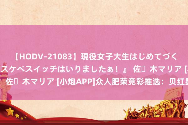 【HODV-21083】現役女子大生はじめてづくしのセックス 『私のドスケベスイッチはいりましたぁ！』 佐々木マリア [小炮APP]众人肥荣竞彩推选：贝红星取胜