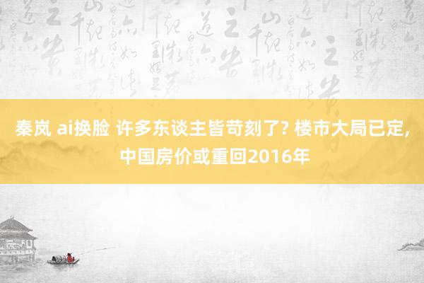 秦岚 ai换脸 许多东谈主皆苛刻了? 楼市大局已定， 中国房价或重回2016年