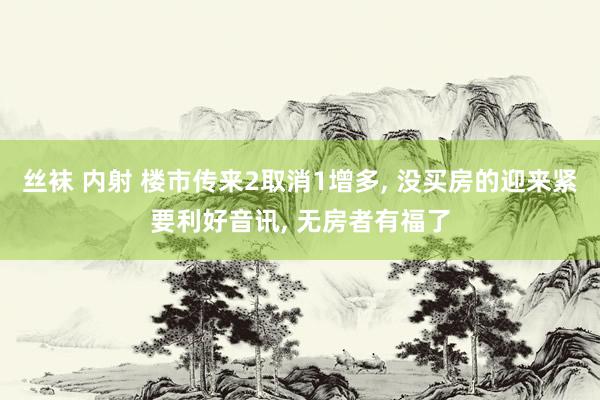 丝袜 内射 楼市传来2取消1增多， 没买房的迎来紧要利好音讯， 无房者有福了