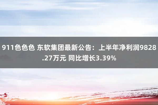 911色色色 东软集团最新公告：上半年净利润9828.27万元 同比增长3.39%