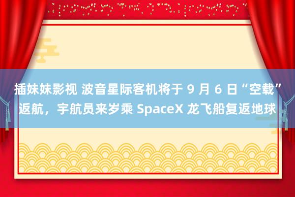 插妹妹影视 波音星际客机将于 9 月 6 日“空载”返航，宇航员来岁乘 SpaceX 龙飞船复返地球