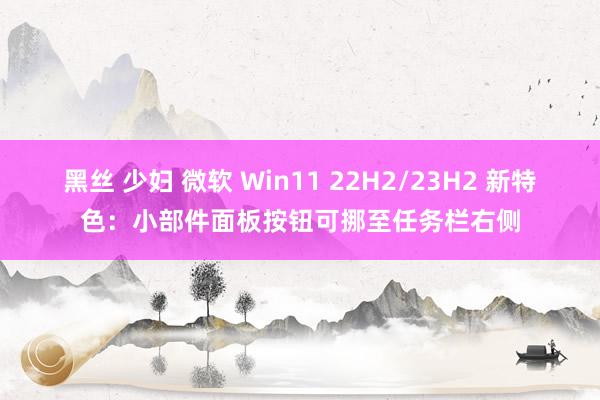 黑丝 少妇 微软 Win11 22H2/23H2 新特色：小部件面板按钮可挪至任务栏右侧