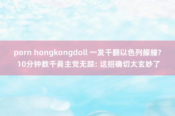 porn hongkongdoll 一发干翻以色列艨艟? 10分钟数千眞主党无踪: 这招确切太玄妙了