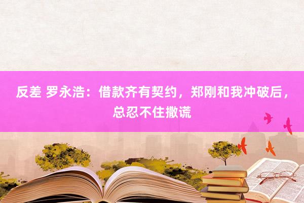 反差 罗永浩：借款齐有契约，郑刚和我冲破后，总忍不住撒谎