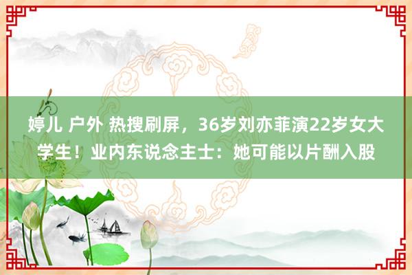 婷儿 户外 热搜刷屏，36岁刘亦菲演22岁女大学生！业内东说念主士：她可能以片酬入股