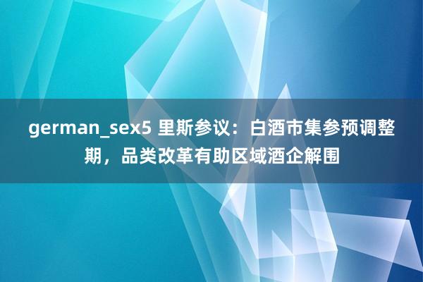 german_sex5 里斯参议：白酒市集参预调整期，品类改革有助区域酒企解围