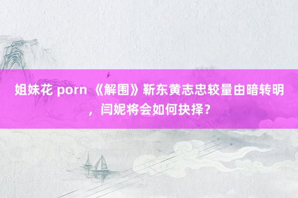 姐妹花 porn 《解围》靳东黄志忠较量由暗转明，闫妮将会如何抉择？