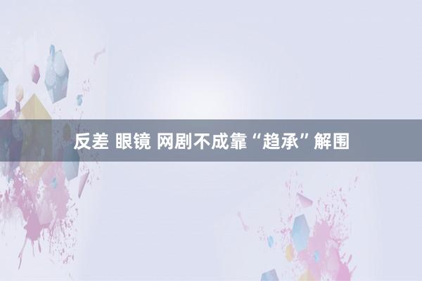 反差 眼镜 网剧不成靠“趋承”解围