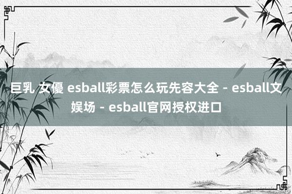 巨乳 女優 esball彩票怎么玩先容大全 - esball文娱场 - esball官网授权进口