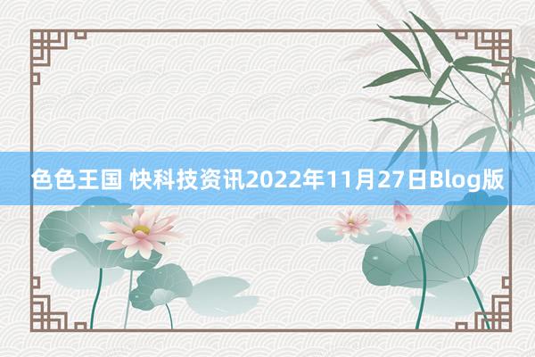 色色王国 快科技资讯2022年11月27日Blog版