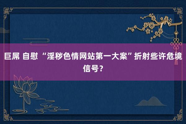 巨屌 自慰 “淫秽色情网站第一大案”折射些许危境信号？