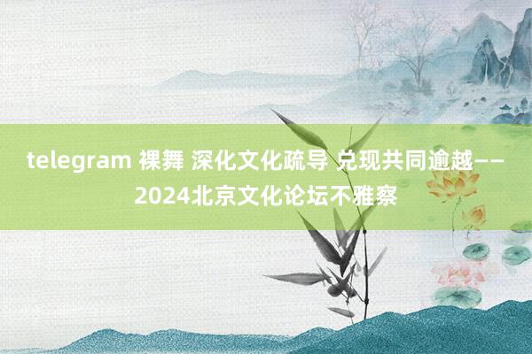 telegram 裸舞 深化文化疏导 兑现共同逾越——2024北京文化论坛不雅察