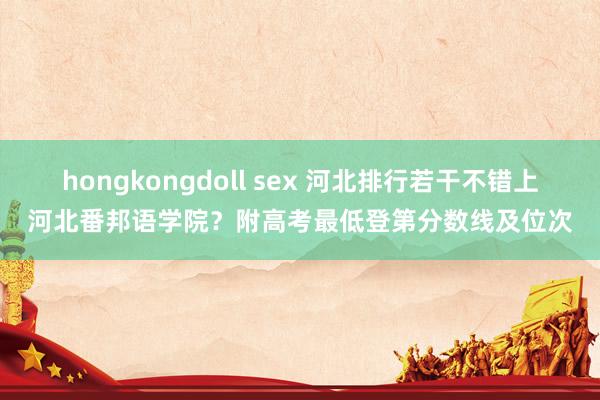 hongkongdoll sex 河北排行若干不错上河北番邦语学院？附高考最低登第分数线及位次