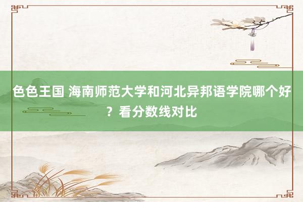 色色王国 海南师范大学和河北异邦语学院哪个好？看分数线对比