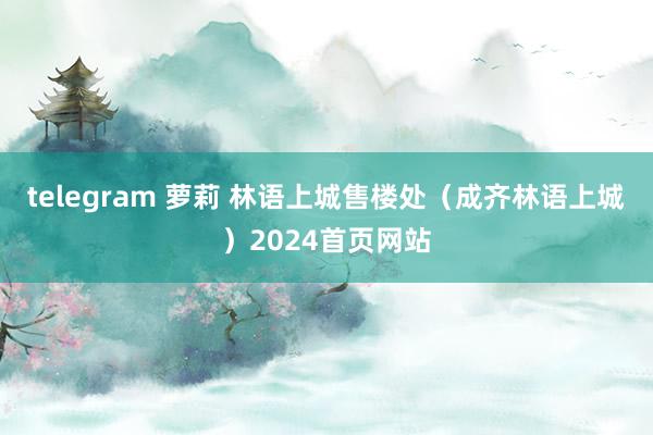 telegram 萝莉 林语上城售楼处（成齐林语上城）2024首页网站