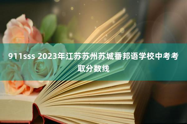 911sss 2023年江苏苏州苏城番邦语学校中考考取分数线