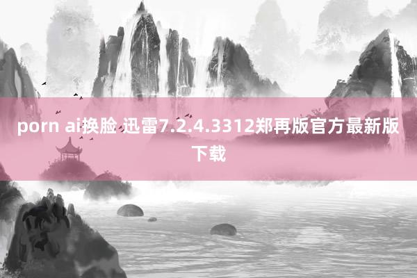 porn ai换脸 迅雷7.2.4.3312郑再版官方最新版下载