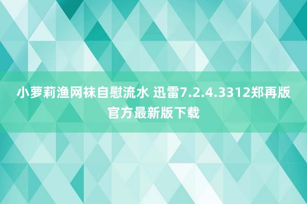 小萝莉渔网袜自慰流水 迅雷7.2.4.3312郑再版官方最新版下载