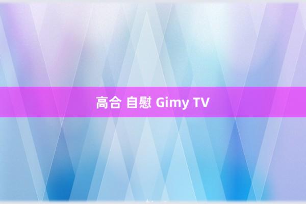 高合 自慰 Gimy TV