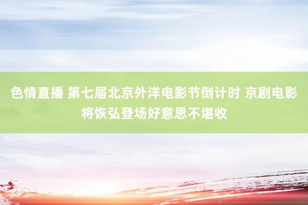 色情直播 第七届北京外洋电影节倒计时 京剧电影将恢弘登场好意思不堪收