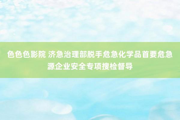 色色色影院 济急治理部脱手危急化学品首要危急源企业安全专项搜检督导