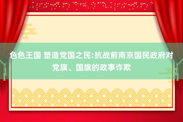 色色王国 塑造党国之民:抗战前南京国民政府对党旗、国旗的政事诈欺