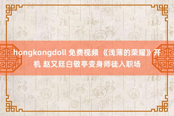 hongkongdoll 免费视频 《浅薄的荣耀》开机 赵又廷白敬亭变身师徒入职场