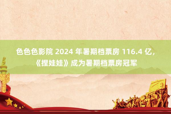 色色色影院 2024 年暑期档票房 116.4 亿，《捏娃娃》成为暑期档票房冠军