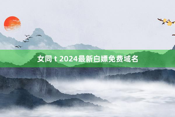 女同 t 2024最新白嫖免费域名