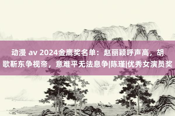 动漫 av 2024金鹰奖名单：赵丽颖呼声高，胡歌靳东争视帝，意难平无法息争|陈瑾|优秀女演员奖