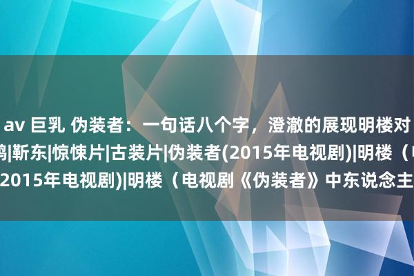 av 巨乳 伪装者：一句话八个字，澄澈的展现明楼对汪曼春的委果厚谊|王鸥|靳东|惊悚片|古装片|伪装者(2015年电视剧)|明楼（电视剧《伪装者》中东说念主物）