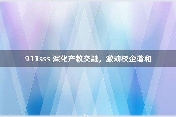 911sss 深化产教交融，激动校企谐和