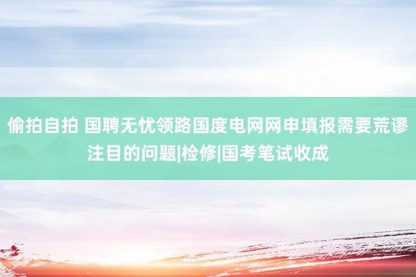 偷拍自拍 国聘无忧领路国度电网网申填报需要荒谬注目的问题|检修|国考笔试收成